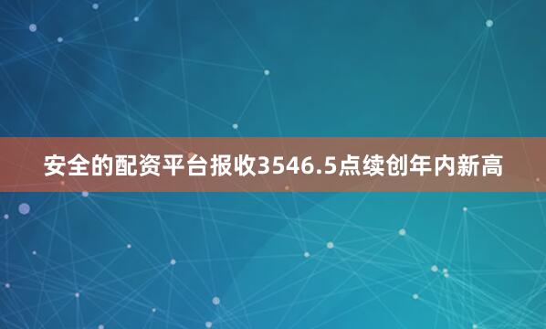 安全的配资平台报收3546.5点续创年内新高