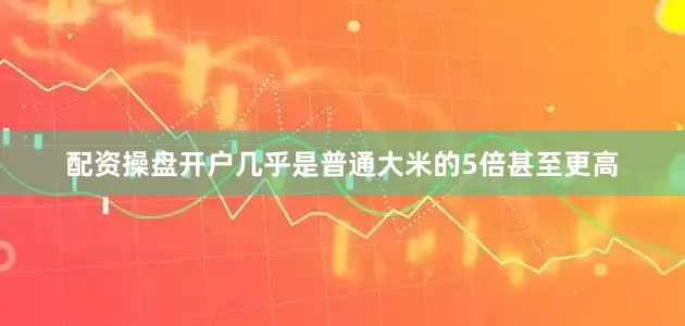 配资操盘开户几乎是普通大米的5倍甚至更高