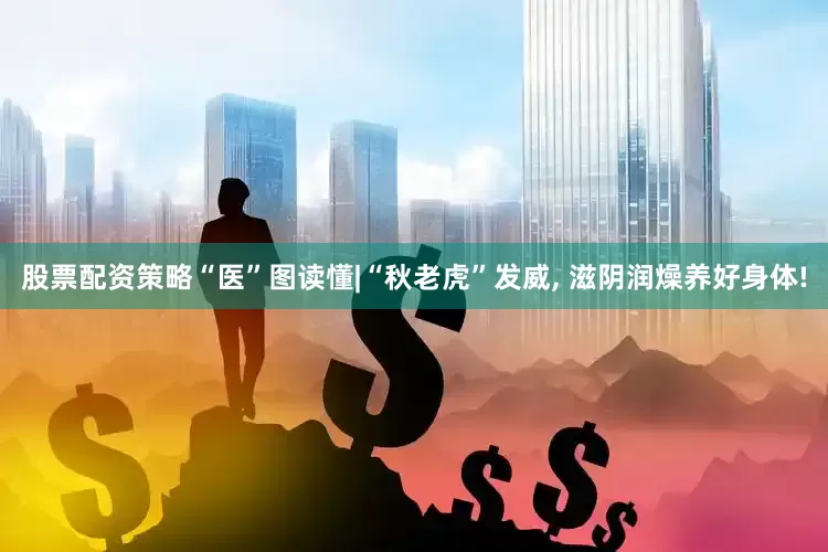 股票配资策略“医”图读懂|“秋老虎”发威, 滋阴润燥养好身体!